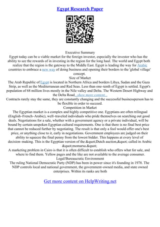 Egypt Research Paper
Executive Summary
Egypt today can be a viable market for the foreign investor, especially the investor who has the
ability to see the rewards of in investing in the region for the long haul. The world and Egypt both
realize that the region is the gateway to the Middle East. Egypt is leading the way for Arabic
countries to embrace a new way of doing business and opening their borders to the 'global village'
concept.
Size of Market
The Arab Republic of Egypt is located in Northern Africa and borders Libya, Sudan and the Gaza
Strip, as well as the Mediterranean and Red Seas. Less than one–tenth of Egypt is settled. Egypt's
population of 68 million lives mostly in the Nile valley and Delta. The Western Desert Highway and
the Delta Road...show more content...
Contracts rarely stay the same, they are constantly changing and the successful businessperson has to
be flexible in order to succeed.
Competition in Market
The Egyptian market is a complex and highly competitive one. Egyptians are often trilingual
(English–French–Arabic), well–traveled individuals who pride themselves on searching out good
deals. Negotiations for a sale, whether with a government agency or a private individual, will be
bound by certain unspoken Egyptian cultural requirements. One is that there is no final best price
that cannot be reduced further by negotiating. The result is that only a fool would offer one's best
price, or anything close to it, early in negotiations. Government employees are judged on their
ability to squeeze the final penny from the lowest bidder. This happens at every level of
decision–making. This is the Egyptian version of the "Dutch auction," called in Arabic
"momarsa."
A marketing problem in Cairo is that it is often difficult to establish who offers what for sale, and
where to find them. Yellow pages and the like are not available to the average consumer.
Legal/Bureaucratic Environment
The ruling National Democratic Party (NDP) has been in power since it's founding in 1978. The
NDP controls local and national government, the government–owned media, and state owned
enterprises. Within its ranks are both
Get more content on HelpWriting.net
 