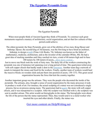 The Egyptian Pyramids Essay
The Egyptian Pyramids
When most people think of Ancient Egypt they think of Pyramids. To construct such great
monuments required a mastery of architecture, social organization, and art that few cultures of that
period could achieve.
The oldest pyramid, the Step–Pyramids, grow out of the abilities of two men, King Djoser and
Imhotep. Djoser, the second king of 3rd dynasty, was the first king to have hired an architect,
Imhotep, to design a tomb (Time–Life Books, 74). Imhotep was known as the father of
mathematics, medicine, architecture, and as the inventor of the calendar (White, 40). He had a
great idea of stacking mastabas until they reached six tiers, a total of 60 meters high and its base
180 meters by 108 meters (Casson,...show more content...
Just to move one block took the work of forty men. The daily life of the workers constructing the
pyramids was one of immense toil spanning over a long period of time. The quarrymen toiled away
with soft copper chisels that hardly made a dent in the limestone. Another team dug a network of
canals to transport the stones and food for the workers. Finally, another team of workers would haul
the massive blocks on wooden sleds and put them into position (Casson, 130–137). This great social
organization became the force that knit the country together.
Another important group was the artisans. They were the people who decorated the inside of the
pyramids. The artisans, also, brought a sense of social organization by the many processes it took
to produce a work of art. For instance, the actual sculpting of a statue was not considered a single
process, but as on process among many. The quarrymen had to quarry the stone with soft copper
chisels, and it was transported to a sculptor. After the sculptor was finished with it, the sculpture was
sent to another artisan. This artist would cut hieroglyphs in the statue. The hieroglyphs were about
the life of the person that the statue represented. Then, they would send it to a metal worker who
inserted the eyes and other details. Finally, the statue was
Get more content on HelpWriting.net
 