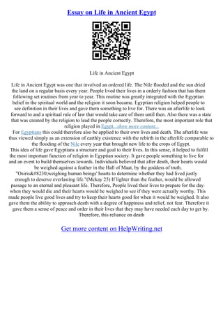 Essay on Life in Ancient Egypt
Life in Ancient Egypt
Life in Ancient Egypt was one that involved an ordered life. The Nile flooded and the sun dried
the land on a regular basis every year. People lived their lives in a orderly fashion that has them
following set routines from year to year. This routine was greatly integrated with the Egyptian
belief in the spiritual world and the religion it soon became. Egyptian religion helped people to
see definition in their lives and gave them something to live for. There was an afterlife to look
forward to and a spiritual rule of law that would take care of them until then. Also there was a state
that was created by the religion to lead the people correctly. Therefore, the most important role that
religion played in Egypt...show more content...
For Egyptians this could therefore also be applied to their own lives and death. The afterlife was
thus viewed simply as an extension of earthly existence with the rebirth in the afterlife comparable to
the flooding of the Nile every year that brought new life to the crops of Egypt.
This idea of life gave Egyptians a structure and goal to their lives. In this sense, it helped to fulfill
the most important function of religion in Egyptian society. It gave people something to live for
and an event to build themselves towards. Individuals believed that after death, their hearts would
be weighed against a feather in the Hall of Maat, by the goddess of truth.
"Osiris…weighing human beings' hearts to determine whether they had lived justly
enough to deserve everlasting life."(Mckay 25) If lighter than the feather, would be allowed
passage to an eternal and pleasant life. Therefore, People lived their lives to prepare for the day
when they would die and their hearts would be weighed to see if they were actually worthy. This
made people live good lives and try to keep their hearts good for when it would be weighed. It also
gave them the ability to approach death with a degree of happiness and relief, not fear. Therefore it
gave them a sense of peace and order in their lives that they may have needed each day to get by.
Therefore, this reliance on death
Get more content on HelpWriting.net
 