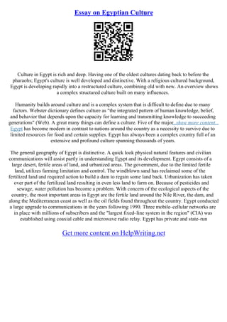 Essay on Egyptian Culture
Culture in Egypt is rich and deep. Having one of the oldest cultures dating back to before the
pharaohs; Egypt's culture is well developed and distinctive. With a religious cultured background,
Egypt is developing rapidly into a restructured culture, combining old with new. An overview shows
a complex structured culture built on many influences.
Humanity builds around culture and is a complex system that is difficult to define due to many
factors. Webster dictionary defines culture as "the integrated pattern of human knowledge, belief,
and behavior that depends upon the capacity for learning and transmitting knowledge to succeeding
generations" (Web). A great many things can define a culture. Five of the major
...show more content...
Egypt has become modern in contrast to nations around the country as a necessity to survive due to
limited resources for food and certain supplies. Egypt has always been a complex country full of an
extensive and profound culture spanning thousands of years.
The general geography of Egypt is distinctive. A quick look physical natural features and civilian
communications will assist partly in understanding Egypt and its development. Egypt consists of a
large desert, fertile areas of land, and urbanized areas. The government, due to the limited fertile
land, utilizes farming limitation and control. The windblown sand has reclaimed some of the
fertilized land and required action to build a dam to regain some land back. Urbanization has taken
over part of the fertilized land resulting in even less land to farm on. Because of pesticides and
sewage, water pollution has become a problem. With concern of the ecological aspects of the
country, the most important areas in Egypt are the fertile land around the Nile River, the dam, and
along the Mediterranean coast as well as the oil fields found throughout the country. Egypt conducted
a large upgrade to communications in the years following 1990. Three mobile–cellular networks are
in place with millions of subscribers and the "largest fixed–line system in the region" (CIA) was
established using coaxial cable and microwave radio relay. Egypt has private and state–run
Get more content on HelpWriting.net
 