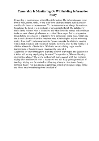 Censorship Is Monitoring Or Withholding Information
Essay
Censorship is monitoring or withholding information. The information can come
from a book, drama, media, or any other form of entertainment; but it is usually
considered a threat to the consumer. Yet the consumer is not always the audience.
Sometimes the threat is to a politician or government official. The debate over
topics in the realm of what is acceptable and what should be banned only continues
to rise as more taboo topics become acceptable. Some argue that keeping certain
things behind closed doors is imperative for a harmonious living place. Others say
that a small discourse is critical to remain sane. Censorshipis a way of protecting
society from itself. Leaders and parental figures can make the choice to monitor
what is read, watched, and consumed, but until the world lives the life worthy of a
children s book the effort is futile. While the narrative being taught may be
inappropriate or harsher it doesn t decrease the value of it.
Arguments are shown throughout everyday life over every topic. The question isn
t, When will society stop fighting the norm? The question is, When will society
stop fighting change? The world evolves with every second. With that evolution
society blurs the line with what is acceptable and not. Sixty years ago the idea of
two boys kissing was the equivalent of burning a baby in church on a Sunday
morning. Today, two men kissing is celebrated with its own parade. Social norms
and ideals have been ripping down the cloak of
 