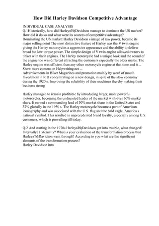 How Did Harley Davidson Competitive Advantage
INDIVIDUAL CASE ANALYSIS
Q.1Historically, how did HarleyвЂђDavidson manage to dominate the US market?
How did it do so and what were its sources of competitive advantage?
Dominating the US market: Harley Davidson s image of raw power, became its
major selling point The most distinctive feature of Harley was the V twin engine
giving the Harley motorcycles a aggressive appearance and the ability to deliver
broad but low torque power. The simple design of V twin engine allowed owners to
tinker with their engines. The Harley motorcycle had a unique look and the sound of
the engine too was different attracting the customers especially the older males. The
Harley engine was efficient than any other motorcycle engine at that time and it ...
Show more content on Helpwriting.net ...
Advertisements in Biker Magazines and promotion mainly by word of mouth.
Investment in R D concentrating on a new design, in spite of the slow economy
during the 1920 s. Improving the reliability of their machines thereby making their
business strong
Harley managed to remain profitable by introducing larger, more powerful
motorcycles, becoming the undisputed leader of the market with over 60% market
share. It earned a commanding lead of 50% market share in the United States and
32% globally in the 1950 s. The Harley motorcycle became a part of American
iconography and was associated with the U.S. flag and the bald eagle, America s
national symbol. This resulted in unprecedented brand loyalty, especially among U.S.
customers, which is prevailing till today.
Q.2 And starting in the 1970s HarleyвЂђDavidson got into trouble, what changed?
Internally? Externally? What is your evaluation of the transformation process that
HarleyвЂђDavidson went through? According to you what are the significant
elements of the transformation process?
Harley Davidson into
 