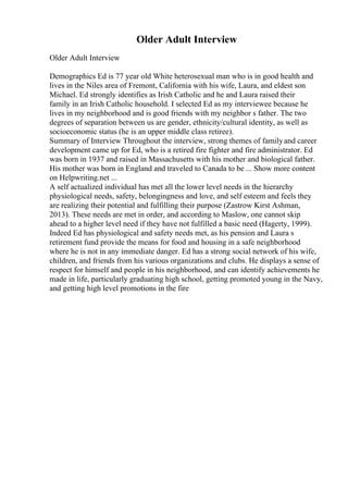 Older Adult Interview
Older Adult Interview
Demographics Ed is 77 year old White heterosexual man who is in good health and
lives in the Niles area of Fremont, California with his wife, Laura, and eldest son
Michael. Ed strongly identifies as Irish Catholic and he and Laura raised their
family in an Irish Catholic household. I selected Ed as my interviewee because he
lives in my neighborhood and is good friends with my neighbor s father. The two
degrees of separation between us are gender, ethnicity/cultural identity, as well as
socioeconomic status (he is an upper middle class retiree).
Summary of Interview Throughout the interview, strong themes of familyand career
development came up for Ed, who is a retired fire fighter and fire administrator. Ed
was born in 1937 and raised in Massachusetts with his mother and biological father.
His mother was born in England and traveled to Canada to be ... Show more content
on Helpwriting.net ...
A self actualized individual has met all the lower level needs in the hierarchy
physiological needs, safety, belongingness and love, and self esteem and feels they
are realizing their potential and fulfilling their purpose (Zastrow Kirst Ashman,
2013). These needs are met in order, and according to Maslow, one cannot skip
ahead to a higher level need if they have not fulfilled a basic need (Hagerty, 1999).
Indeed Ed has physiological and safety needs met, as his pension and Laura s
retirement fund provide the means for food and housing in a safe neighborhood
where he is not in any immediate danger. Ed has a strong social network of his wife,
children, and friends from his various organizations and clubs. He displays a sense of
respect for himself and people in his neighborhood, and can identify achievements he
made in life, particularly graduating high school, getting promoted young in the Navy,
and getting high level promotions in the fire
 
