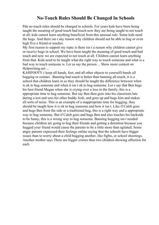 No-Touch Rules Should Be Changed In Schools
Pda no touch rules should be changed in schools. For years kids have been being
taught the meaning of good touch bad touch now they are being taught to not touch
at all, kids cannot learn anything beneficial from this unusual rule. Some kids need
the hugs. And there isn t any reason why children should not be able to hug or even
high five a friend or teacher.
My first reason to support my topic is there isn t a reason why children cannot give
or receive hugs in school. We have been taught the meaning of good touch and bad
touch and now we are expected to not touch at all. Children cannot learn anything
from that. Kids need to be taught what the right way to touch someone and what is a
bad way to touch someone is. Let us say the person ... Show more content on
Helpwriting.net ...
KAHFOOTY ( keep all hands, feet, and all other objects to yourself) bands all
hugging or contact . Banning bad touch is better than banning all touch, it is a
school that children learn in so they should be taught the difference between when
is ok to hug someone and when it isn t ok to hug someone. Let s say that Ben hugs
his best friend Megan when she is crying over a loss in the family, this is a
appropriate time to hug someone. But say Ben then goes into his classroom late
during a test and sees his other buddy Josh, and goes up and hugs him and makes
all sorts of noise. This is an example of a inappropriate time for hugging. they
should be taught how it is ok to hug someone and how it isn t. Like if Caleb goes
and hugs Ben from the side or a traditional hug, this is a right way and a appropriate
way to hug someone. But if Caleb goes and hugs Ben and also touches his backside
to be funny, this is a wrong way to hug someone. Banning hugging isn t needed
because children are going to hug their friends and getting a detention because you
hugged your friend would cause the parents to be a little more than agitated. Some
angry parents expressed their feelings online saying that the schools have bigger
issues than to worry about a child hugging another, like fights, or school shootings.
Another mother says There are bigger crimes than two children showing affection for
each
 