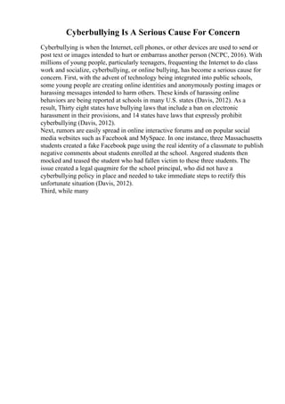Cyberbullying Is A Serious Cause For Concern
Cyberbullying is when the Internet, cell phones, or other devices are used to send or
post text or images intended to hurt or embarrass another person (NCPC, 2016). With
millions of young people, particularly teenagers, frequenting the Internet to do class
work and socialize, cyberbullying, or online bullying, has become a serious cause for
concern. First, with the advent of technology being integrated into public schools,
some young people are creating online identities and anonymously posting images or
harassing messages intended to harm others. These kinds of harassing online
behaviors are being reported at schools in many U.S. states (Davis, 2012). As a
result, Thirty eight states have bullying laws that include a ban on electronic
harassment in their provisions, and 14 states have laws that expressly prohibit
cyberbullying (Davis, 2012).
Next, rumors are easily spread in online interactive forums and on popular social
media websites such as Facebook and MySpace. In one instance, three Massachusetts
students created a fake Facebook page using the real identity of a classmate to publish
negative comments about students enrolled at the school. Angered students then
mocked and teased the student who had fallen victim to these three students. The
issue created a legal quagmire for the school principal, who did not have a
cyberbullying policy in place and needed to take immediate steps to rectify this
unfortunate situation (Davis, 2012).
Third, while many
 