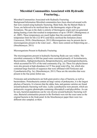 Microbial Communities Associated with Hydraulic
Fracturing...
Microbial Communities Associated with Hydraulic Fracturing
Background Information Microbial communities have been observed around wells
that were created using hydraulic fracturing. Shale beds, like the Barnett Shale in
Texas, are believed to be sterilized due to the thermogenic origin of the gas
formations. The gas in the shale is entirely of thermogenic origin and was generated
during heating events that resulted in temperatures of up to 150 В°C (Montgomery et
al., 2005). These temperatures are much higher than the currently established
temperature limit for life (122 В°C) and likely sterilized the formation (Jones
Lineweaver, 2010). (Struchtemeyer, 2011) Microorganisms may be present due to
microorganisms present in the water used ... Show more content on Helpwriting.net ...
(Struchtemeyer, 2011)
Microorganisms Present in Hydraulic Fracturing
The microorganisms present in hydraulic fracturing fluids can vary widely. The
microbial community in SM frac pond water consisted primarily of Actinobacteria,
Bacteroidetes, Alphaproteobacteria, Betaproteobacteria, and Gammaproteobacteria,
which accounted for 92% of the total community (Fig. 2e). These five phyla/classes
were also present at high abundance in CT frac pond water (Fig. 2a), which also
contained large fractions of sequences that were affiliated with Firmicutes and
Cyanobacteria (Fig. 2a). (Struchtemeyer, 2011) These are the microbes that were
present in the frac pond, before use.
Firmicutes and actinobacterio are both gram postive class of bacteria, as well as
bacteroidetes. Proteobacteria contain an large variety of prokaryotes, it is the largest
phylum of bacteria. It is known that the alpha, beta, and gamma varieties are found
around hydraulic fracturing well sites. Lastly cyanobacteria were present, which are
prokaryotic oxygenic phototrophs containing chlorophyll a and phycobilins. As can
be seen, bacterial populations can be very diverse around hydraulic fracturing well
sites. Bacterial communities present in the flowback were not the exact same as the
original bacteria in the freak pond. In the Struchtemeyer paper there were two
different sites sampled, so there
 