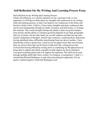 Self Reflection On My Writing And Learning Process Essay
Self reflection on my Writing and Learning Process
I think self reflection, or a careful cogitation of one s personal work, is very
important. It will help me think about my strengths and weaknesses in my writing
skills and learning process, so that I can improve my weaknesses in the future and
become a better writer. I believe, I have many strengths and many weaknesses that
can be seen transparently through my drafts, revisions, and final essays, or writings,
this semester. My overall strength includes the ability to pick out good examples
from articles and the ability to construct good development of my body paragraphs
after my revisions. On the other hand, my overall weakness includes having some
unclear explanation of thoughts, unclear topic sentences, confusing thesis statements,
having undefined terms, difficulties transitioning from one idea to another. I have
learned that to have a good essay, I must revise my papers more than once because
there are always flaws that can be fixed or improved. My writing process has
evolved from having difficulties writing down or explaining my thought process to
being able to explain and clarify examples to help support my thesis statement.
I am good at picking quotes that will support my argument. This skill can be seen
through multiple drafts that I have written. For instance, in assignment 1, draft 1, I
claimed that Richard Rodriguez is rude when describing his opponents. For my
quotes, I pulled negative words that Rodriguez used
 