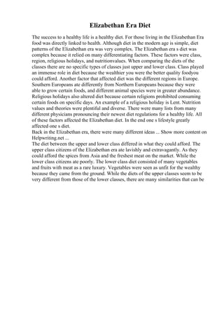 Elizabethan Era Diet
The success to a healthy life is a healthy diet. For those living in the Elizabethan Era
food was directly linked to health. Although diet in the modern age is simple, diet
patterns of the Elizabethan era was very complex. The Elizabethan era s diet was
complex because it relied on many differentiating factors. These factors were class,
region, religious holidays, and nutritionvalues. When comparing the diets of the
classes there are no specific types of classes just upper and lower class. Class played
an immense role in diet because the wealthier you were the better quality foodyou
could afford. Another factor that affected diet was the different regions in Europe.
Southern Europeans ate differently from Northern Europeans because they were
able to grow certain foods, and different animal species were in greater abundance.
Religious holidays also altered diet because certain religions prohibited consuming
certain foods on specific days. An example of a religious holiday is Lent. Nutrition
values and theories were plentiful and diverse. There were many lists from many
different physicians pronouncing their newest diet regulations for a healthy life. All
of these factors affected the Elizabethan diet. In the end one s lifestyle greatly
affected one s diet.
Back in the Elizabethan era, there were many different ideas ... Show more content on
Helpwriting.net ...
The diet between the upper and lower class differed in what they could afford. The
upper class citizens of the Elizabethan era ate lavishly and extravagantly. As they
could afford the spices from Asia and the freshest meat on the market. While the
lower class citizens ate poorly. The lower class diet consisted of many vegetables
and fruits with meat as a rare luxury. Vegetables were seen as unfit for the wealthy
because they came from the ground. While the diets of the upper classes seem to be
very different from those of the lower classes, there are many similarities that can be
 