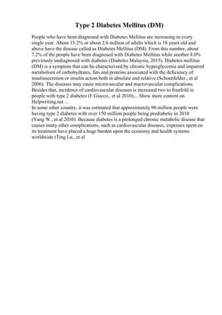 Type 2 Diabetes Mellitus (DM)
People who have been diagnosed with Diabetes Mellitus are increasing in every
single year. About 15.2% or about 2.6 million of adults which is 18 years old and
above have the disease called as Diabetes Mellitus (DM). From this number, about
7.2% of the people have been diagnosed with Diabetes Mellitus while another 8.0%
previously undiagnosed with diabetes (Diabetes Malaysia, 2015). Diabetes mellitus
(DM) is a symptom that can be characterized by chronic hyperglycemia and impaired
metabolism of carbohydrates, fats and proteins associated with the deficiency of
insulinsecretion or insulin action both in absolute and relative (Schoenfelder., et al
2006). The diseases may cause microvascular and macrovascular complications.
Besides that, incidence of cardiovascular diseases is increased two to fourfold in
people with type 2 diabetes (F.Giacco., et al 2010).... Show more content on
Helpwriting.net ...
In some other country, it was estimated that approximately 90 million people were
having type 2 diabetes with over 150 million people being prediabetic in 2010
(Yang W., et al 2010). Because diabetes is a prolonged chronic metabolic disease that
causes many other complications, such as cardiovascular diseases, expenses spent on
its treatment have placed a huge burden upon the economy and health systems
worldwide (Ting Lu., et al
 
