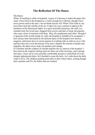 The Reflection Of The Dance
The Dance
White. Everything is white in hospitals. I guess it is because it makes the place feel
clean. I have been in the hospital as a visitor enough for a lifetime, though I have
never grown used to the aura. I do not think anyone will. When I first walk in, my
nose burns from the sterility in the air. It takes my eyes a minute to adjust to the
harshness of the fluorescent lights. It is quite ironically humorous, the staff, in a
constant rush, the loved ones, sluggish from sorrow and lack of sleep, the patients,
who carry a host of emotions with them. They all complement each other. Though it
is ignorant of the world outside its walls, the hospital is mindful of its occupants. I
have always been fascinated by the delicate dance of the hospital, how doctors,
surgeons, and nurses have to coerce parents in to taking risks in order to save a life,
and how they have to be the bearers of by news. Despite the amount of deaths and
tragedies, the dance never stops, the partners just change.
It is October and the coldness of outside matches the icy interior of the hospital. I
have been in the surgical waiting room for three out of the ten hours, and I already
feel antsy. I have sat in every possibly comfortable position I could think of in the
cheaply upholstered chairs. So I decided to roam the halls. As I walk down the halls
I take it all in. The children pushing each other in their wheel chairs, smiling though
their cannulas and IVs, the babies that are cloaked
 