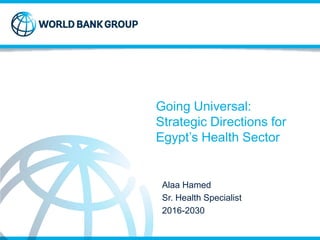 Going Universal:
Strategic Directions for
Egypt’s Health Sector
Alaa Hamed
Sr. Health Specialist
2016-2030
 