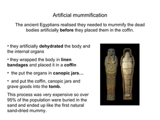 Artificial mummification The ancient Egyptians realised they needed to mummify the dead bodies artificially  before  they placed them in the coffin. they artificially  dehydrated  the body and the internal organs they wrapped the body in  linen bandages  and placed it in a  coffin the put the organs in  canopic jars… and put the coffin, canopic jars and grave goods into the  tomb. This process was very expensive so over 95% of the population were buried in the sand   and ended up like the first natural sand-dried mummy. 