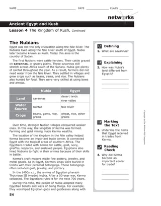CopyrightbyTheMcGraw-HillCompanies.
54
NAME _______________________________________ DATE _______________ CLASS _________
Ancient Egypt and Kush
netw rks
Defining
1. What are savannas?
Explaining
2. How was Nubia’s
land different from
Egypt’s?
Marking
the Text
3. Underline the items
that Egypt received
in trades from
Kerma.
Reading
Check
4. Why did Kerma
become an
important center
for trade?
The Nubians
Egypt was not the only civilization along the Nile River. The
Nubians lived along the Nile River south of Egypt. Nubia
later became known as Kush. Today this area is the
country of Sudan.
The first Nubians were cattle herders. Their cattle grazed
on savannas, or grassy plains. These savannas still
stretch across Africa south of the Sahara. Nubia got plenty
of rainfall throughout the year. As a result, farmers did not
need water from the Nile River. They settled in villages and
grew crops such as beans, yams, and rice. The Nubians
also hunted for food. They were very skilled at using bows
and arrows.
Nubia Egypt
Land savannas
desert lands
river valley
Water
Source
rainfall Nile River
Crops
beans, yams, rice,
grains
wheat, rice, other
grains
Over time, stronger Nubian villages conquered weaker
ones. In this way, the kingdom of Kerma was formed.
Farming and gold mining made Kerma wealthy.
The location of the kingdom in the Nile valley helped
Kerma become an important trade center. It connected
Egypt with the tropical areas of southern Africa. The
Egyptians traded with Kerma for cattle, gold, ivory,
giraffes, leopards, and enslaved people. Egyptians also
hired Nubians to fight in their armies because of their skills
in battle.
Kerma’s craft-makers made fine pottery, jewelry, and
metal goods. As in Egypt, Kerma's kings were buried in
tombs with their personal belongings. These belongings
often included gold, jewelry, and pottery.
In the 1400s B.C., the armies of Egyptian pharaoh
Thutmose III invaded Nubia. After a 50-year war, Kerma
collapsed. The Egyptians ruled it for the next 700 years.
During this time, the people of Nubia adopted many
Egyptian beliefs and ways of doing things. For example,
they worshiped Egyptian gods and goddesses along with
Lesson 4 The Kingdom of Kush, Continued
 