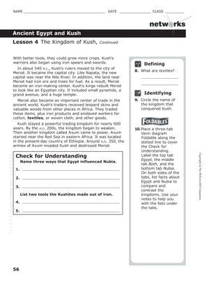 CopyrightbyTheMcGraw-HillCompanies.
56
NAME _______________________________________ DATE _______________ CLASS _________
netw rks
Ancient Egypt and Kush
Defining
8. What are textiles?
Identifying
9. Circle the name of
the kingdom that
conquered Kush.
10.Place a three-tab
Venn diagram
Foldable along the
dotted line to cover
the Check for
Understanding.
Label the top tab
Egypt, the middle
tab Both, and the
bottom tab Nubia.
On both sides of the
tabs, list facts about
Egypt and Nubia to
compare and
contrast the
kingdoms. Use your
notes to help you
with the lists under
the tabs.
Lesson 4 The Kingdom of Kush, Continued
With better tools, they could grow more crops. Kush’s
warriors also began using iron spears and swords.
In about 540 B.C., Kush’s rulers moved to the city of
Meroë. It became the capital city. Like Napata, the new
capital was near the Nile River. In addition, the land near
Meroë had iron ore and trees for fuel. As a result, Meroë
became an iron-making center. Kush’s kings rebuilt Meroë
to look like an Egyptian city. It included small pyramids, a
grand avenue, and a huge temple.
Meroë also became an important center of trade in the
ancient world. Kush’s traders received leopard skins and
valuable woods from other places in Africa. They traded
these items, plus iron products and enslaved workers for
cotton, textiles, or woven cloth, and other goods.
Kush stayed a powerful trading kingdom for nearly 600
years. By the A.D. 200s, the kingdom began to weaken.
Then another kingdom called Axum came to power. Axum
started near the Red Sea in eastern Africa. It was located
in the present-day country of Ethiopia. Around A.D. 350, the
armies of Axum invaded Kush and destroyed Meroë.
Check for Understanding
Name three ways that Egypt influenced Nubia.
1.
2.
3.
List two tools the Kushites made out of iron.
4.
5.
GlueFoldablehere
 