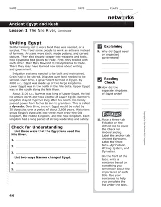 CopyrightbyTheMcGraw-HillCompanies.
44
NAME _______________________________________ DATE _______________ CLASS _________
netw rks
Ancient Egypt and Kush
Explaining
9. Why did Egypt need
an organized
government?
Reading
Check
10.How did the
separate kingdoms
of Egypt unite?
11.Place a three-tab
Foldable on the
dotted line to cover
the Check for
Understanding.
Label the anchor tab
Ancient Egyptians.
Label the three
tabs—Agriculture,
Writing System, and
Dynasties.
On the front of the
tabs, write a
sentence based on
something you
remember about the
importance of each
title. Use your
sentences to help
you complete the
list under the tabs.
Lesson 1 The Nile River, Continued
Uniting Egypt
Skillful farming led to more food than was needed, or a
surplus. This freed some people to work as artisans instead
of farmers. Artisans wove cloth, made pottery, and carved
statues. They also shaped copper into weapons and tools.
Now Egyptians had goods to trade. First, they traded with
each other. Then they traveled to Mesopotamia to trade.
There they may have learned new ideas about writing
and government.
Irrigation systems needed to be built and maintained.
Grain had to be stored. Disputes over land needed to be
settled. Over time, a government formed in Egypt. By
4000 B.C., Egypt was made up of two large kingdoms.
Lower Egypt was in the north in the Nile delta. Upper Egypt
was in the south along the Nile River.
About 3100 B.C., Narmer was king of Upper Egypt. He led
his armies north and took control of Lower Egypt. Narmer’s
kingdom stayed together long after his death. His family
passed power from father to son to grandson. This is called
a dynasty. Over time, ancient Egypt would be ruled by
30 dynasties over a period of about 2,800 years. Historians
group Egypt’s dynasties into three main eras—the Old
Kingdom, the Middle Kingdom, and the New Kingdom. Each
kingdom had a long period of strong leadership and safety.
Check for Understanding
List three ways that the Egyptians used the
Nile River.
1.
2.
3.
List two ways Narmer changed Egypt.
4.
5.
GlueFoldablehere
 