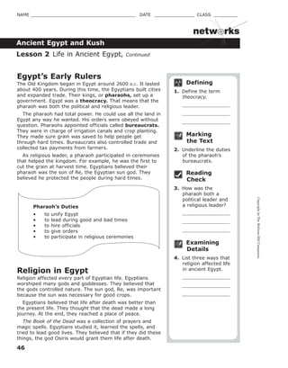 CopyrightbyTheMcGraw-HillCompanies.
46
NAME _______________________________________ DATE _______________ CLASS _________
Ancient Egypt and Kush
netw rks
Defining
1. Define the term
theocracy.
Marking
the Text
2. Underline the duties
of the pharaoh’s
bureaucrats.
Reading
Check
3. How was the
pharaoh both a
political leader and
a religious leader?
Examining
Details
4. List three ways that
religion affected life
in ancient Egypt.
Egypt’s Early Rulers
The Old Kingdom began in Egypt around 2600 B.C. It lasted
about 400 years. During this time, the Egyptians built cities
and expanded trade. Their kings, or pharaohs, set up a
government. Egypt was a theocracy. That means that the
pharaoh was both the political and religious leader.
The pharaoh had total power. He could use all the land in
Egypt any way he wanted. His orders were obeyed without
question. Pharaohs appointed officials called bureaucrats.
They were in charge of irrigation canals and crop planting.
They made sure grain was saved to help people get
through hard times. Bureaucrats also controlled trade and
collected tax payments from farmers.
As religious leader, a pharaoh participated in ceremonies
that helped the kingdom. For example, he was the first to
cut the grain at harvest time. Egyptians believed their
pharaoh was the son of Re, the Egyptian sun god. They
believed he protected the people during hard times.
Pharaoh’s Duties
• to unify Egypt
• to lead during good and bad times
• to hire officials
• to give orders
• to participate in religious ceremonies
Religion in Egypt
Religion affected every part of Egyptian life. Egyptians
worshiped many gods and goddesses. They believed that
the gods controlled nature. The sun god, Re, was important
because the sun was necessary for good crops.
Egyptians believed that life after death was better than
the present life. They thought that the dead made a long
journey. At the end, they reached a place of peace.
The Book of the Dead was a collection of prayers and
magic spells. Egyptians studied it, learned the spells, and
tried to lead good lives. They believed that if they did these
things, the god Osiris would grant them life after death.
Lesson 2 Life in Ancient Egypt, Continued
 