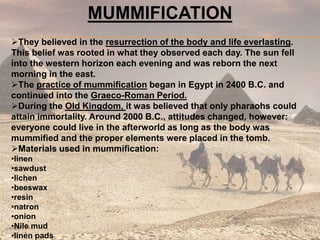 MUMMIFICATION
They believed in the resurrection of the body and life everlasting.
This belief was rooted in what they observed each day. The sun fell
into the western horizon each evening and was reborn the next
morning in the east.
The practice of mummification began in Egypt in 2400 B.C. and
continued into the Graeco-Roman Period.
During the Old Kingdom, it was believed that only pharaohs could
attain immortality. Around 2000 B.C., attitudes changed, however:
everyone could live in the afterworld as long as the body was
mummified and the proper elements were placed in the tomb.
Materials used in mummification:
•linen
•sawdust
•lichen
•beeswax
•resin
•natron
•onion
•Nile mud
•linen pads
 