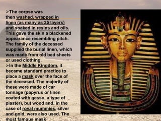 The corpse was
then washed, wrapped in
linen (as many as 35 layers)
and soaked in resins and oils.
This gave the skin a blackened
appearance resembling pitch.
The family of the deceased
supplied the burial linen, which
was made from old bed sheets
or used clothing.
In the Middle Kingdom, it
became standard practice to
place a mask over the face of
the deceased. The majority of
these were made of car
tonnage (papyrus or linen
coated with gesso, a type of
plaster), but wood and, in the
case of royal mummies, silver
and gold, were also used. The
most famous mask
 