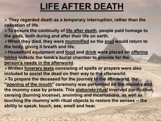 LIFE AFTER DEATH
 They regarded death as a temporary interruption, rather than the
cessation of life.
To ensure the continuity of life after death, people paid homage to
the gods, both during and after their life on earth.
When they died, they were mummified so the soul would return to
the body, giving it breath and life.
Household equipment and food and drink were placed on offering
tables outside the tomb's burial chamber to provide for the
person's needs in the afterworld.
Written funerary texts consisting of spells or prayers were also
included to assist the dead on their way to the afterworld.
To prepare the deceased for the journey to the afterworld, the
"opening of the mouth" ceremony was performed on the mummy and
the mummy case by priests. This elaborate ritual involved purification,
censing (burning incense), anointing and incantations, as well as
touching the mummy with ritual objects to restore the senses -- the
ability to speak, touch, see, smell and hear.
 