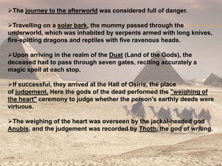 The journey to the afterworld was considered full of danger.
Travelling on a solar bark, the mummy passed through the
underworld, which was inhabited by serpents armed with long knives,
fire-spitting dragons and reptiles with five ravenous heads.
Upon arriving in the realm of the Duat (Land of the Gods), the
deceased had to pass through seven gates, reciting accurately a
magic spell at each stop.
If successful, they arrived at the Hall of Osiris, the place
of judgement. Here the gods of the dead performed the "weighing of
the heart" ceremony to judge whether the person's earthly deeds were
virtuous.
The weighing of the heart was overseen by the jackal-headed god
Anubis, and the judgement was recorded by Thoth, the god of writing.
 