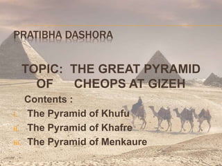 PRATIBHA DASHORA
TOPIC: THE GREAT PYRAMID
OF CHEOPS AT GIZEH
Contents :
i. The Pyramid of Khufu
ii. The Pyramid of Khafre
iii. The Pyramid of Menkaure
 