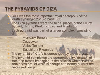 THE PYRAMIDS OF GIZA
 Giza was the most important royal necropolis of the
fourth dynasty(c.2613-c.2494 BC)
 The Giza pyramids were the burial places of the Fourth
Dynasty kings, Khufu, Khafre and Menkaure.
 Each pyramid was part of a larger complex consisting
of
i. Mortuary Temple
ii. Causeway
iii. Valley Temple
iv. Subsidiary Pyramids
 The pyramid of Khufu is surrounded by the five boat.
 The pyramid complexes are surrounded by ‘streets ‘ of
mastaba tombs belonging to the officials who served as
administrators or were in charge of funerary cults of the
deceased kings.
 
