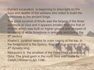  Current excavation is beginning to shed light on the
lives and deaths of the workers who toiled to build the
memorials to the ancient kings.
 The great pyramid of Khufu was the largest of the three
pyramids at Giza and it appears smaller than the that of
Khafre, which was built on higher ground and stripped of
its casing of white limestone in antiquity and during the
9th century.
 Khafre’s pyramid retains its outer casing at the top. In
the foreground is the Sphinx, thought to a portrait of this
4th dynasty king.
 Mekaure’s is the smallest of the three mian pyramids at
Giza. The great gash in the north face was made by
Caliph Othman in AD 1196.
 