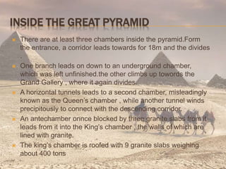 INSIDE THE GREAT PYRAMID
 There are at least three chambers inside the pyramid.Form
the entrance, a corridor leads towards for 18m and the divides
.
 One branch leads on down to an underground chamber,
which was left unfinished.the other climbs up towords the
Grand Gallery , where it again divides.
 A horizontal tunnels leads to a second chamber, misleadingly
known as the Queen’s chamber , while another tunnel winds
precipitously to connect with the descending corridor.
 An antechamber onnce blocked by three granite slabs from it
leads from it into the King’s chamber , the walls of which are
lined with granite.
 The king’s chamber is roofed with 9 granite slabs weighing
about 400 tons
 