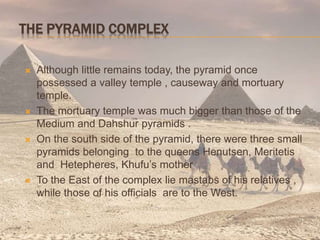 THE PYRAMID COMPLEX
 Although little remains today, the pyramid once
possessed a valley temple , causeway and mortuary
temple.
 The mortuary temple was much bigger than those of the
Medium and Dahshur pyramids .
 On the south side of the pyramid, there were three small
pyramids belonging to the queens Henutsen, Meritetis
and Hetepheres, Khufu’s mother
 To the East of the complex lie mastabs of his relatives ,
while those of his officials are to the West.
 