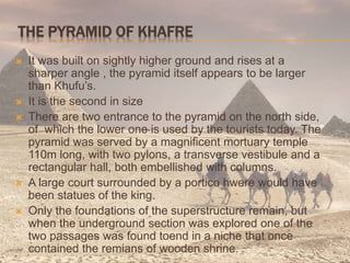 THE PYRAMID OF KHAFRE
 It was built on sightly higher ground and rises at a
sharper angle , the pyramid itself appears to be larger
than Khufu’s.
 It is the second in size
 There are two entrance to the pyramid on the north side,
of which the lower one is used by the tourists today. The
pyramid was served by a magnificent mortuary temple
110m long, with two pylons, a transverse vestibule and a
rectangular hall, both embellished with columns.
 A large court surrounded by a portico hwere would have
been statues of the king.
 Only the foundations of the superstructure remain, but
when the underground section was explored one of the
two passages was found toend in a niche that once
contained the remians of wooden shrine.
 