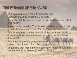 THE PYRAMID OF MENKAURE
 The pyramid built by the 4th dyansty king
Menkaure(c.2532-c.2503 BC)at Giza
 It is only half the size of those of his predecessors, Khufu
and Khafre .
 It was partly cased in Tura limestone,16 courses of red
granite blockes were used for the lower section.
 The entrance on the North side of the pyramind leads to
down to a horizontal chamber decorated woth a false
door mofit.
 The lintel above the entrance to the horizontal corridor is
carved on imitation of a rolled red curtain.
 These are the first signs of decoration inside a pyramid
since the time of Djoser (c.2667-c.2648 BC)
 