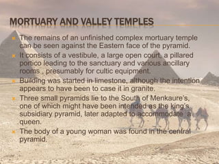 MORTUARY AND VALLEY TEMPLES
 The remains of an unfinished complex mortuary temple
can be seen against the Eastern face of the pyramid.
 It consists of a vestibule, a large open court, a pillared
portico leading to the sanctuary and various ancillary
rooms , presumably for cultic equipment.
 Building was started in limestone, although the intention
appears to have been to case it in granite.
 Three small pyramids lie to the South of Menkaure’s,
one of which might have been intended as the king’s
subsidiary pyramid, later adapted to accommodate a
queen.
 The body of a young woman was found in the central
pyramid.
 