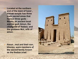  Located at the northern
end of the town of luxor ,
karnak temple has three
main sacred areas that
honour three gods :
Montu, an ancient local
warrior god; Amun, the
chiefgodd of thebes; and
the goddess Mut, wife of
amun.
 Amun , mut and their son,
khonsu, were members of
the sacred family known
as the theban triad.
 