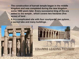  The construction of karnak temple began in the middle
kingdom and was completed during the new kingdom ,
some 1600 years later. Every successive king of the era
added to the temple , which covers two hectares (five
acres) of land .
 It is a complicated site with four courtyards , ten pylons ,
a sacred lake and many buildings .
COLUMNS LEADING PATHWAY
 