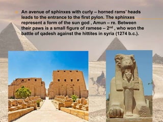  An avenue of sphinxes with curly – horned rams’ heads
leads to the entrance to the first pylon. The sphinxes
represent a form of the sun god , Amun – re. Between
their paws is a small figure of ramese – 2nd , who won the
battle of qadesh against the hittites in syria (1274 b.c.).
 