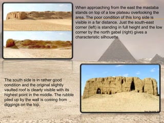 When approaching from the east the mastaba
stands on top of a low plateau overlooking the
area. The poor condition of this long side is
visible in a far distance. Just the south-east
corner (left) is standing in full height and the low
corner by the north gabel (right) gives a
characteristic silhouette.
The south side is in rather good
condition and the original slightly
vaulted roof is clearly visible with its
highest point in the middle. The rubble
piled up by the wall is coming from
diggings on the top.
 
