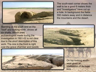 The south-east corner shows the
wall to be a good 6 meters thick
and "investigators" have cut up
a hole. In background the fields
550 meters away and in distance
the mountains and the desert.
Standing at the south end on the
"roof" and looking north, shows all
six shafts. Which ones
archaeologists made during the
investigation in 1901-02 is not clear
due to the short description of this
work. The one in the front is right
over the grave chamber and beside
two offering wells.
On top looking south-
west gives an
impression of its huge
size.
 