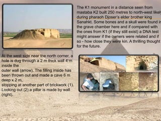 The K1 monument in a distance seen from
mastaba K2 built 250 metres to north-west likely
during pharaoh Djoser’s elder brother king
Sanahkt. Some bones and a skull were found in
the grave chamber here and if compared with
the ones from K1 (if they still exist) a DNA test
might answer if the owners were related and if
so - how close they were kin. A thrilling thought
for the future.
At the west side near the north corner, a
hole is dug through a 2 m thick wall 4 m
inside the
outer wall (arrow). The filling inside has
been thrown out and made a cave 6 m
deep x 2 m,
stopping at another part of brickwork (1).
Looking out (2) a pillar is made by wall
(right).
 