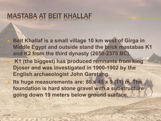 MASTABA AT BEIT KHALLAF
 Beit Khallaf is a small village 10 km west of Girga in
Middle Egypt and outside stand the brick mastabas K1
and K2 from the third dynasty (2650-2375 BC).
 K1 (the biggest) has produced remnants from king
Djoser and was investigated in 1900-1902 by the
English archaeologist John Garstang.
 Its huge measurements are: 86 x 45 x 9 (11) m. The
foundation is hard stone gravel with a substructure
going down 19 meters below ground surface.
 