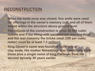 RECONSTRUCTION
 When the tomb once was closed, five wells were used
for offerings in the owner's memory cult, and all of them
ended within the structure above ground level.
 The volume of the construction is circa 38.500 cubic
meters and if the filling with sand/stones was one third
and the rest masonry the bricks used (300 per cubic
meter) must be at least 7.5 million!
 King Djoser's name was found on hundreds of
clay seals. His mother Nimaathapi was mentioned eight
times plus a single name of king Peribsen from the
second dynasty 50 years earlier.
 