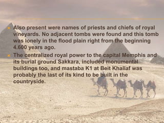  Also present were names of priests and chiefs of royal
vineyards. No adjacent tombs were found and this tomb
was lonely in the flood plain right from the beginning
4.600 years ago.
 The centralized royal power to the capital Memphis and
its burial ground Sakkara, included monumental
buildings too, and mastaba K1 at Beit Khallaf was
probably the last of its kind to be built in the
countryside.
 