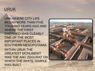 URUK
 URK-WHERE CITY LIFE
BEGAN MORE THAN FIVE
TOUSAND YEARS AGO AND
WHERE THE FIRST
EMERGED-WAS CLEARLY
ONE OF THE MOST
IMPORTANT PLACES IN
SOUTHERN MESOPOTAMIA.
 WITHIN URUK,THE
GREATEST MONUMEMT
WAS THE ANU ZGGURAT ON
WHICH THE WHITE TEMPLE
WAS BUILT.
 