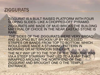 ZIGGURATS
 ZIGGURAT IS A BUILT RAISED PLATFORM WITH FOUR
SLOPING SLIDES- LIKE A CHOPPED-OFF PYRAMID.
 ZIGGURATS ARE MADE OF MUD BRICKS THE BUILDING
MATERIAL OF CHOCE IN THE NEAR EAST,AS STONE IS
RARE.
 THE SIDES OF THE ZIGGURATS WERE VERY BROAD
AND SLOPNG BUT BROKEN UP BY RECESSED
STRIPES OR BANDS FROM TOP TO BOTTOM, WHICH
WOULD HAVE MADE A STUNNING PATTERN IN
MORNING OR AFTERNOON SUNLIGHT.
 THE NLY WAY UP TO THE TOP OF THE ZIGGURAT WAS
VIA A STEEP STAIRWAY THAT LED TO A RAMP THAT
WRAPPED AROUND THE NORTH END OF THE
ZIGGURAT AND BROUGHT ONE O THE TEMPLE
ENTRANCE.
 