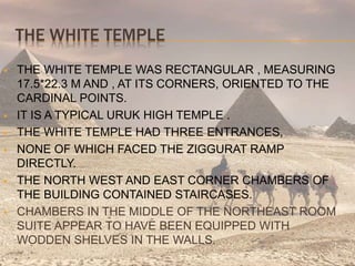 THE WHITE TEMPLE
 THE WHITE TEMPLE WAS RECTANGULAR , MEASURING
17.5*22.3 M AND , AT ITS CORNERS, ORIENTED TO THE
CARDINAL POINTS.
 IT IS A TYPICAL URUK HIGH TEMPLE .
 THE WHITE TEMPLE HAD THREE ENTRANCES,
 NONE OF WHICH FACED THE ZIGGURAT RAMP
DIRECTLY.
 THE NORTH WEST AND EAST CORNER CHAMBERS OF
THE BUILDING CONTAINED STAIRCASES.
 CHAMBERS IN THE MIDDLE OF THE NORTHEAST ROOM
SUITE APPEAR TO HAVE BEEN EQUIPPED WITH
WODDEN SHELVES IN THE WALLS.
 