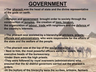 GOVERNMENT
The pharaoh was the head of state and the divine representative
of the gods on earth.
Religion and government brought order to society through the
construction of temples, the creation of laws, taxation,
the organization of labour, trade with neighbors and the defence of
the country's interests.
The pharaoh was assisted by a hierarchy of advisors, priests,
officials and administrators, who were responsible for the affairs of
the state and the welfare of the people.
The pharaoh was at the top of the social hierarchy.
• Next to him, the most powerful officers were the viziers, the
executive heads of the bureaucracy.
•Under them were the high priests.
•They were followed by royal overseers (administrators) who
ensured that the 42 district governors carried out the pharaoh's
orders.
•At the bottom of the hierarchy were the scribes, artisans, farmers
 