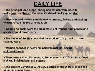 DAILY LIFE
The principal food crops, barley and emmer, were used to
make beer and bread, the main staples of the Egyptian diet.
Pharaohs and nobles participated in hunting, fishing and fowling
expeditions, a means of recreation
 Ships and boats were the main means of transporting people and
goods around the country.
The banks of the Nile provided the mud and clay used to make
ceramic ware.
Women engaged in weaving, perfume making baking
and needlework.
There were skilled Carpenters, Stonemasons and Sculptors, Bead
Makers, Brickmakers and potters,
The ancient Egyptians were very particular about cleanliness and
personal appearance.
 