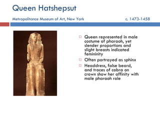 Queen Hatshepsut Metropolitance Museum of Art, New York   c. 1473-1458 Queen represented in male costume of pharaoh, yet slender proportions and slight breasts indicated femininity Often portrayed as sphinx Headdress, false beard, and traces of cobra on crown show her affinity with male pharaoh role 
