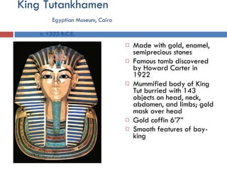 King Tutankhamen   Egyptian Museum, Cairo   c. 1323 B.C.E. Made with gold, enamel, semiprecious stones Famous tomb discovered by Howard Carter in 1922 Mummified body of King Tut burried with 143 objects on head, neck, abdomen, and limbs; gold mask over head Gold coffin 6’7” Smooth features of boy-king 