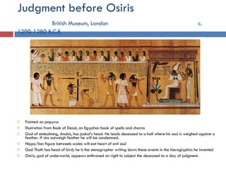 Judgment before Osiris   British Museum, London   c. 1290-1280 B.C.E. Painted on papyrus Illustration from Book of Dead, an Egyptian book of spells and charms God of embalming, Anubis, has jackal’s head. He leads deceased to a hall where his soul is weighed against a feather. If sins outweigh feather he will be condemned. Hippo/lion figure betweeb scales will eat heart of evil soul God Thoth has head of bird; he is the stenographer writing down these events in the hieroglyphics he invented Osiris, god of underworld, appears enthroned on right to subject the deceased to a day of judgment. 