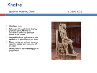 Khafre   Egyptian Museum, Cairo     c. 2500 B.C.E . Idealized form Falcon god Horus behind Khafre, protecting him; Khafre an incarnation of Horus; pharaoh shown to be divine Interlocking lotus and papyrus, the symbol of a united Egypt, at base Figure not cut away from stone, no negative space between arms of stomach Strictly follows traditional Egyptian proportions 